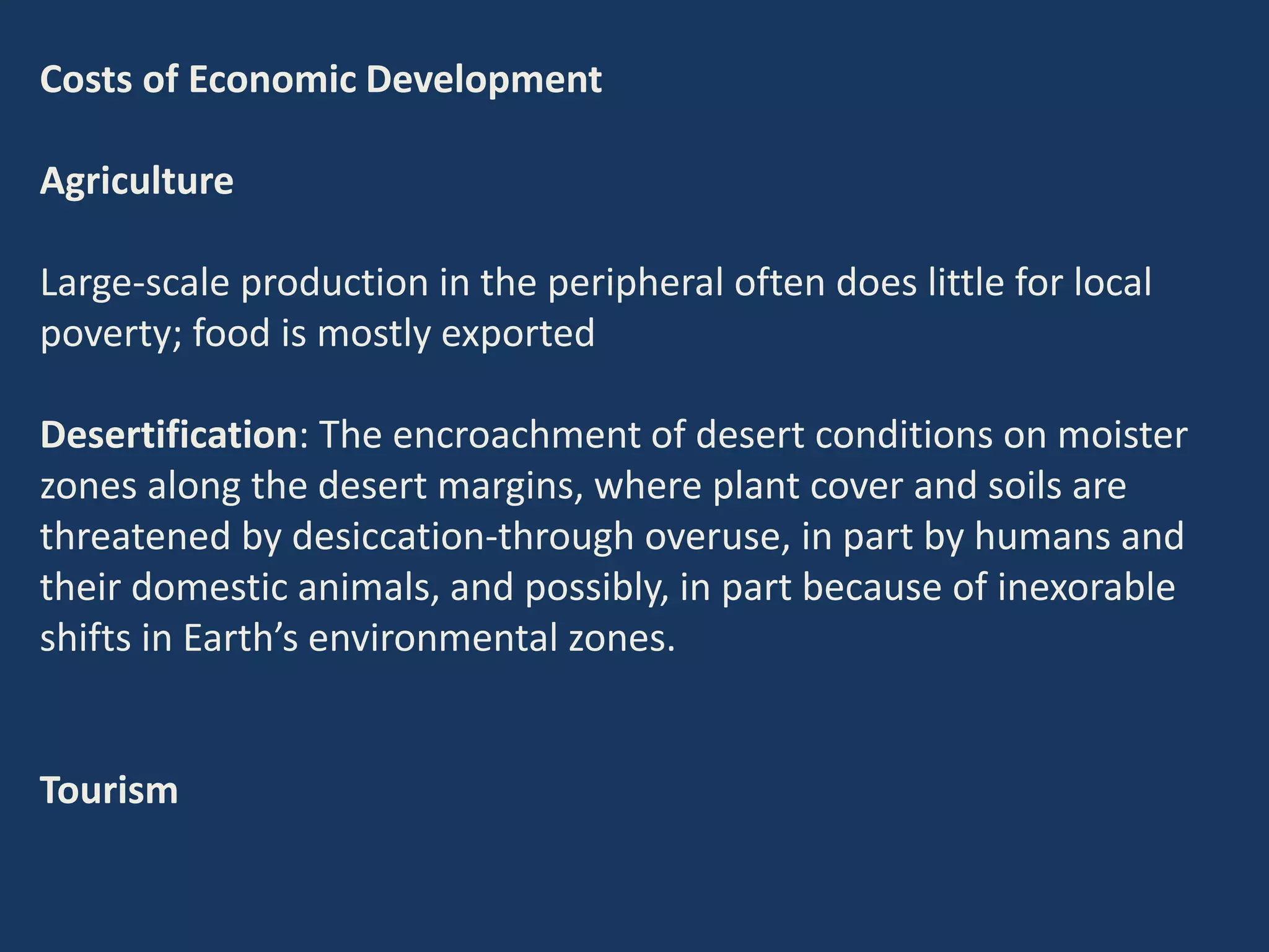 Costs of Economic Development
Agriculture
Large-scale production in the peripheral often does little for local
poverty; food is mostly exported
Desertification: The encroachment of desert conditions on moister
zones along the desert margins, where plant cover and soils are
threatened by desiccation-through overuse, in part by humans and
their domestic animals, and possibly, in part because of inexorable
shifts in Earth’s environmental zones.
Tourism
 