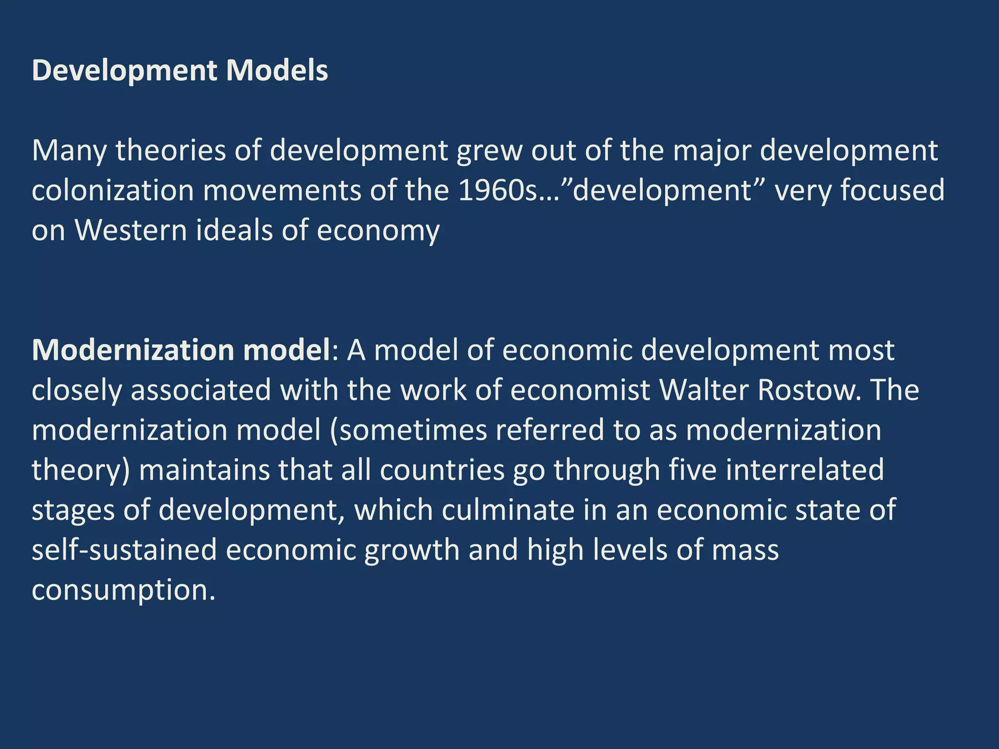 Development Models
Many theories of development grew out of the major development
colonization movements of the 1960s…”development” very focused
on Western ideals of economy
Modernization model: A model of economic development most
closely associated with the work of economist Walter Rostow. The
modernization model (sometimes referred to as modernization
theory) maintains that all countries go through five interrelated
stages of development, which culminate in an economic state of
self-sustained economic growth and high levels of mass
consumption.
 