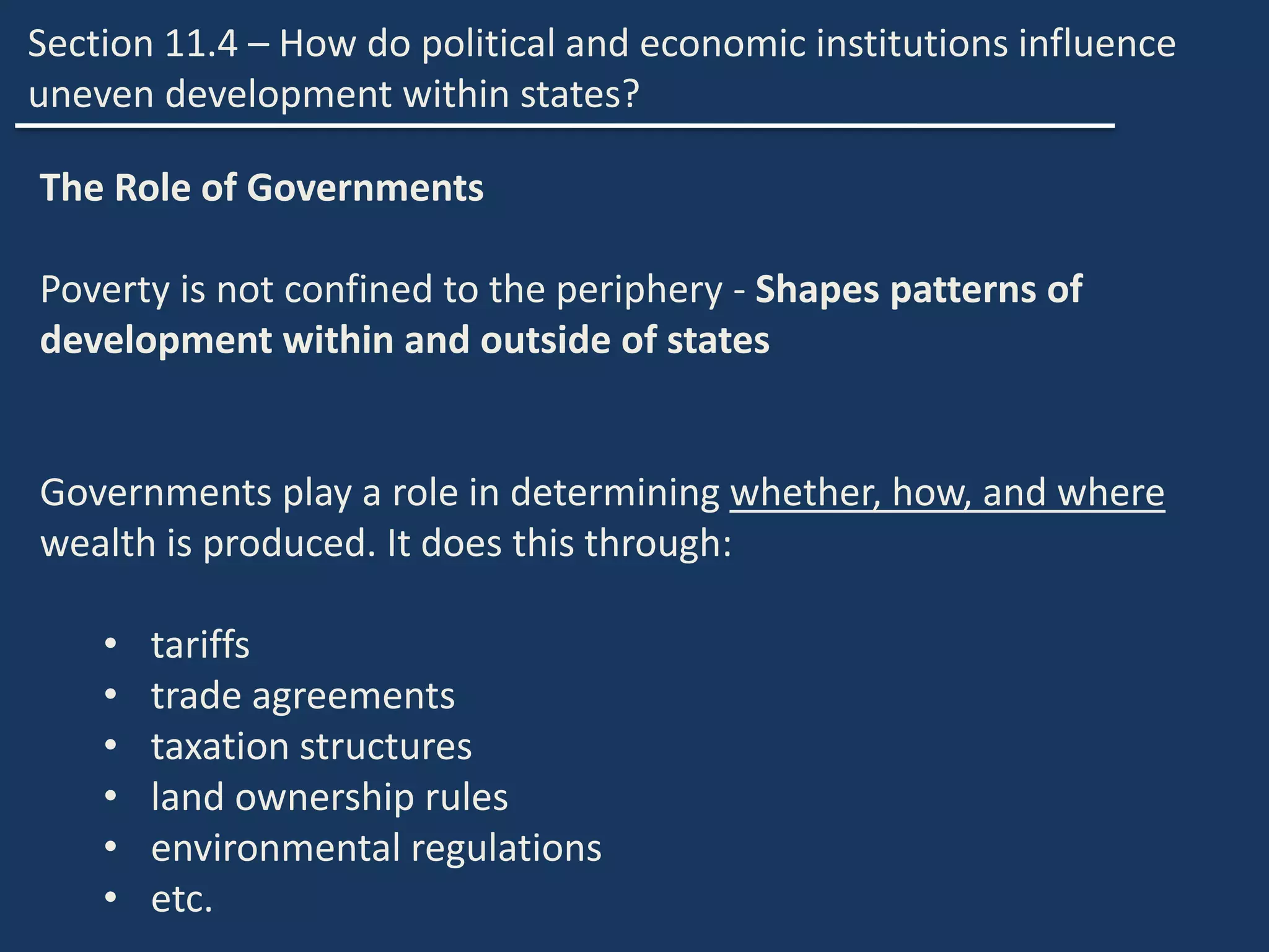 Section 11.4 – How do political and economic institutions influence
uneven development within states?
The Role of Governments
Poverty is not confined to the periphery - Shapes patterns of
development within and outside of states
Governments play a role in determining whether, how, and where
wealth is produced. It does this through:
• tariffs
• trade agreements
• taxation structures
• land ownership rules
• environmental regulations
• etc.
 