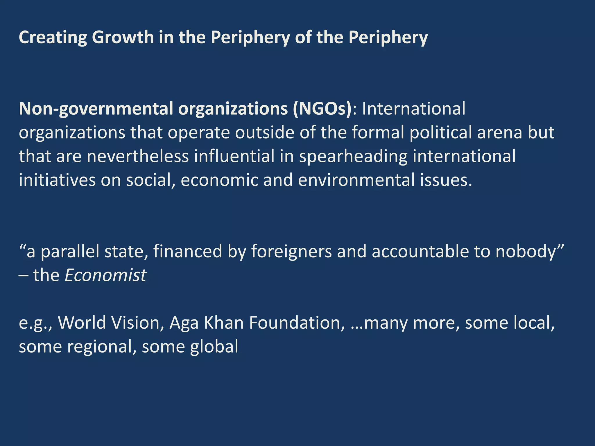 Creating Growth in the Periphery of the Periphery
Non-governmental organizations (NGOs): International
organizations that operate outside of the formal political arena but
that are nevertheless influential in spearheading international
initiatives on social, economic and environmental issues.
“a parallel state, financed by foreigners and accountable to nobody”
– the Economist
e.g., World Vision, Aga Khan Foundation, …many more, some local,
some regional, some global
 