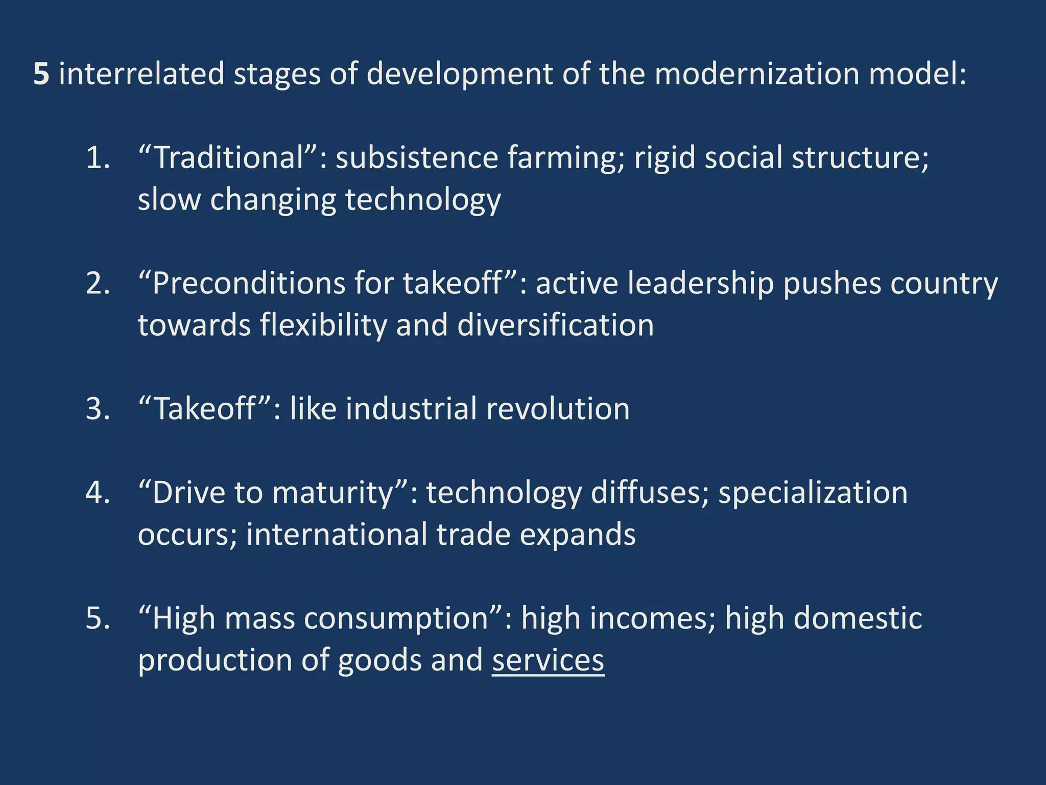 5 interrelated stages of development of the modernization model:
1. “Traditional”: subsistence farming; rigid social structure;
slow changing technology
2. “Preconditions for takeoff”: active leadership pushes country
towards flexibility and diversification
3. “Takeoff”: like industrial revolution
4. “Drive to maturity”: technology diffuses; specialization
occurs; international trade expands
5. “High mass consumption”: high incomes; high domestic
production of goods and services
 