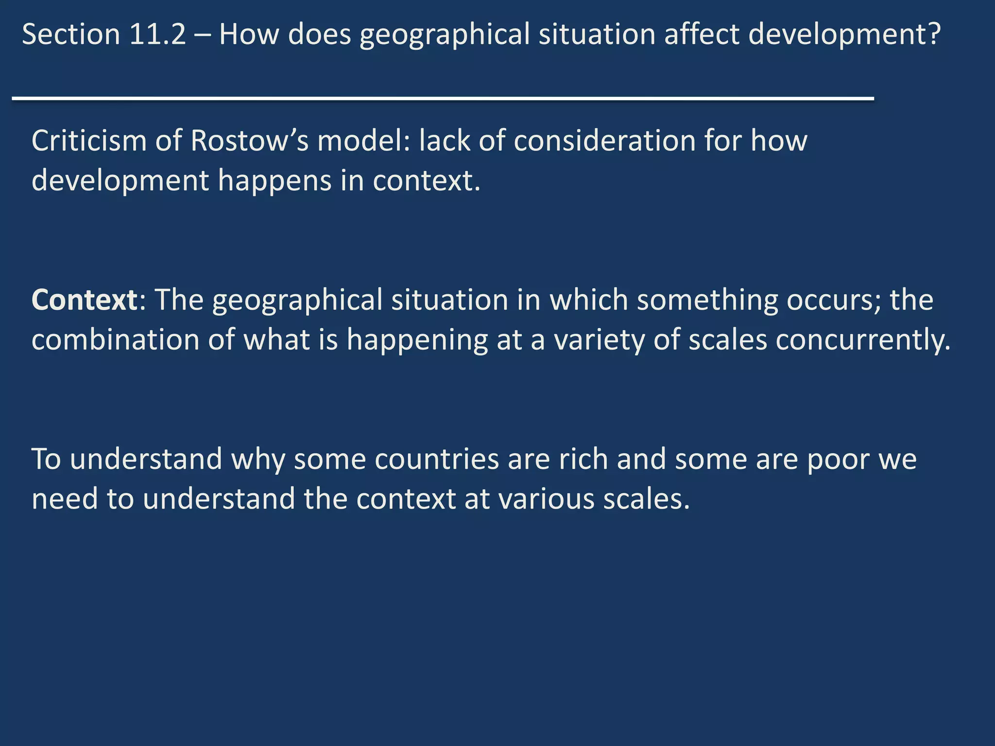 Section 11.2 – How does geographical situation affect development?
Criticism of Rostow’s model: lack of consideration for how
development happens in context.
Context: The geographical situation in which something occurs; the
combination of what is happening at a variety of scales concurrently.
To understand why some countries are rich and some are poor we
need to understand the context at various scales.
 