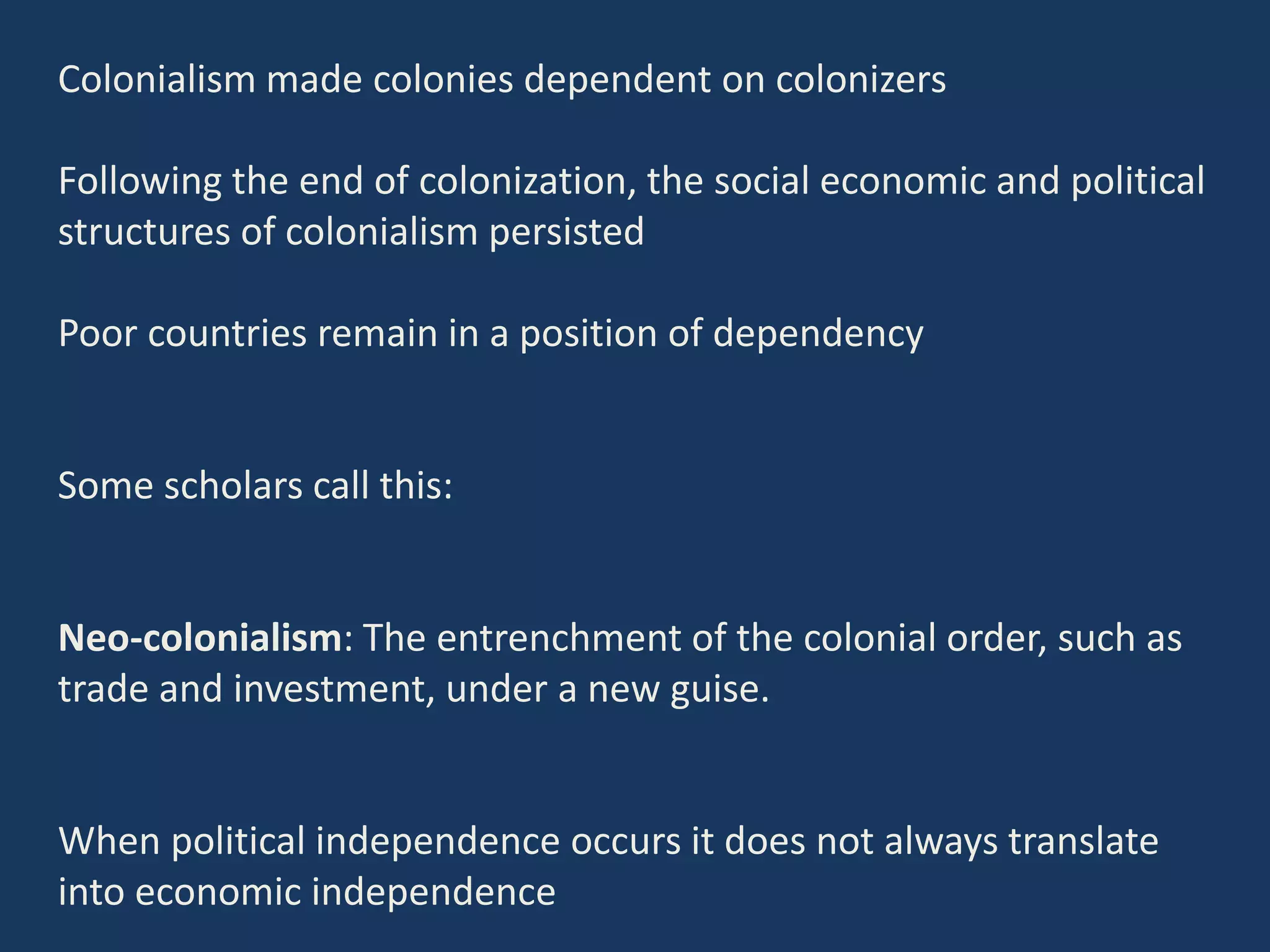 Colonialism made colonies dependent on colonizers
Following the end of colonization, the social economic and political
structures of colonialism persisted
Poor countries remain in a position of dependency
Some scholars call this:
Neo-colonialism: The entrenchment of the colonial order, such as
trade and investment, under a new guise.
When political independence occurs it does not always translate
into economic independence
 