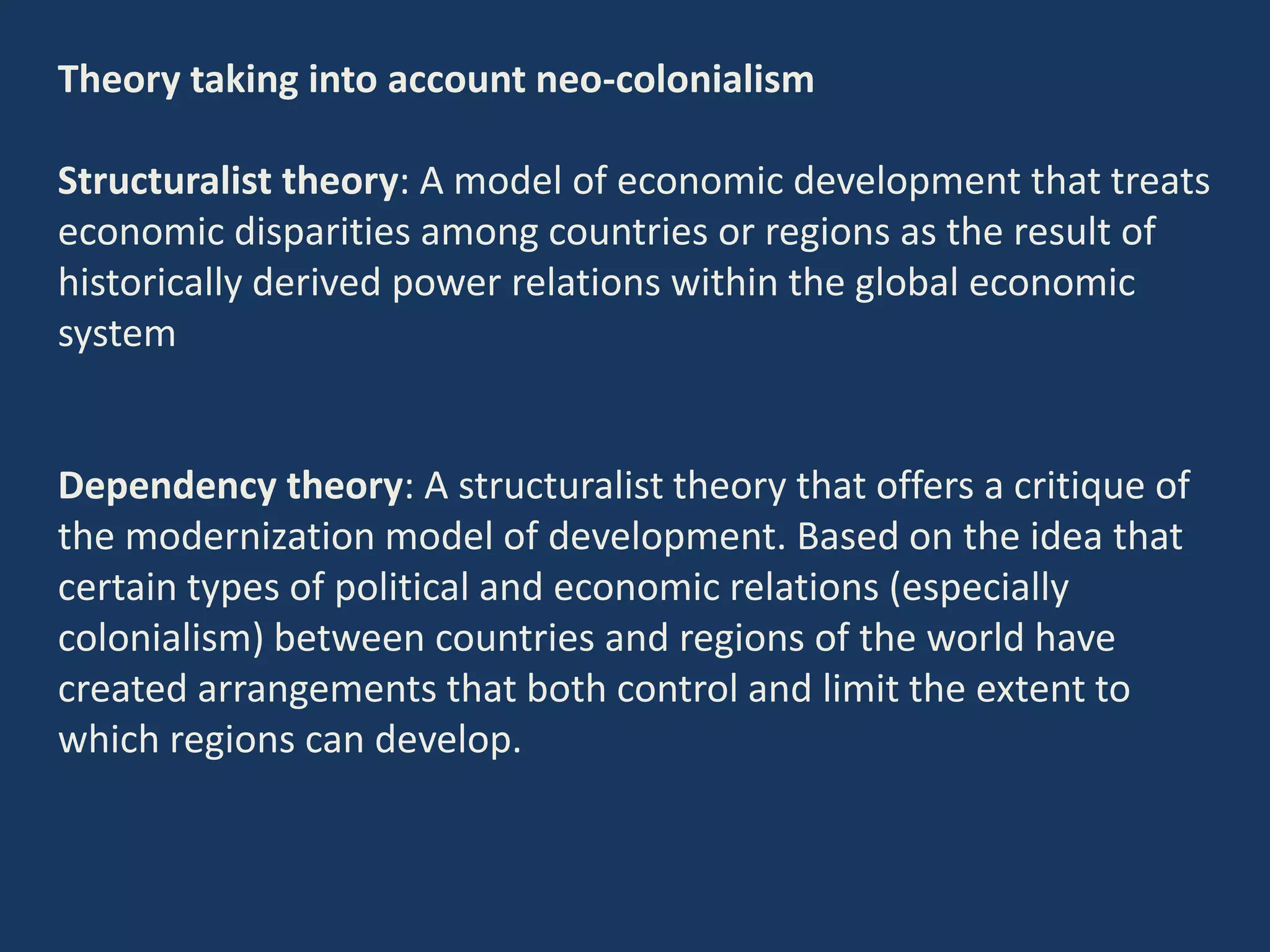 Theory taking into account neo-colonialism
Structuralist theory: A model of economic development that treats
economic disparities among countries or regions as the result of
historically derived power relations within the global economic
system
Dependency theory: A structuralist theory that offers a critique of
the modernization model of development. Based on the idea that
certain types of political and economic relations (especially
colonialism) between countries and regions of the world have
created arrangements that both control and limit the extent to
which regions can develop.
 