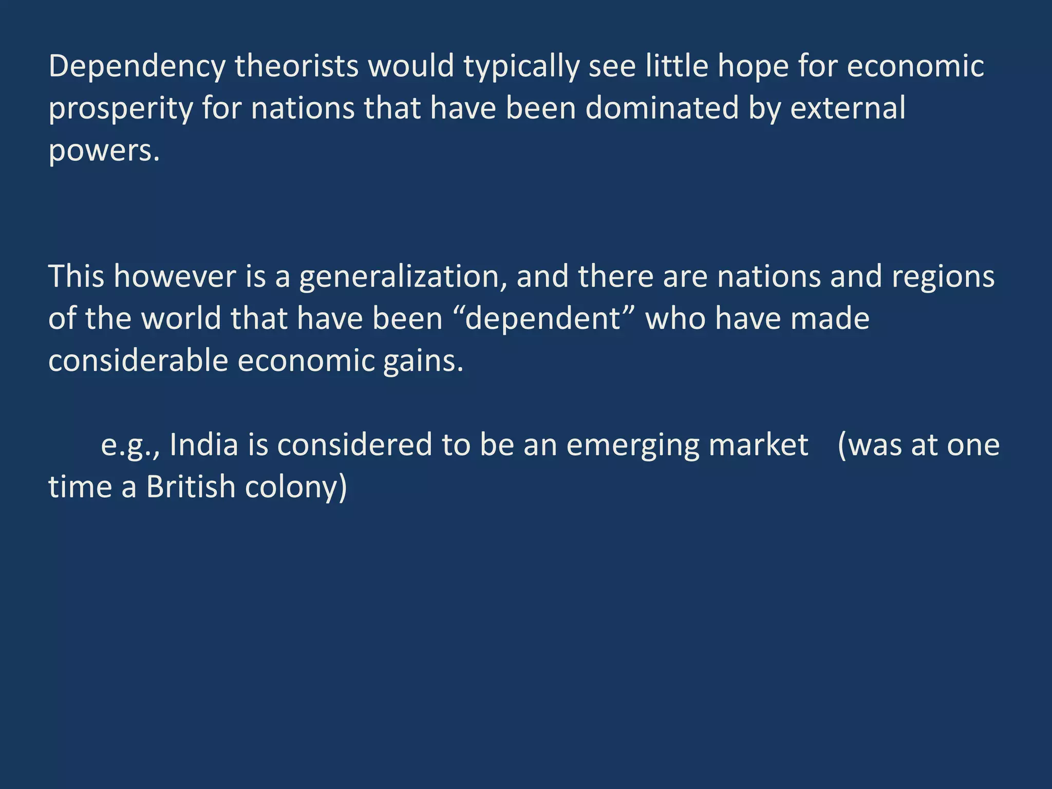 Dependency theorists would typically see little hope for economic
prosperity for nations that have been dominated by external
powers.
This however is a generalization, and there are nations and regions
of the world that have been “dependent” who have made
considerable economic gains.
e.g., India is considered to be an emerging market (was at one
time a British colony)
 