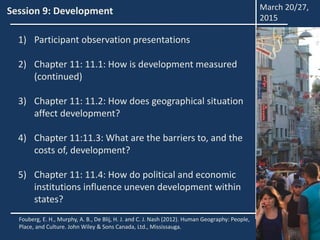 Session 9: Development
1) Participant observation presentations
2) Chapter 11: 11.1: How is development measured
(continued)
3) Chapter 11: 11.2: How does geographical situation
affect development?
4) Chapter 11:11.3: What are the barriers to, and the
costs of, development?
5) Chapter 11: 11.4: How do political and economic
institutions influence uneven development within
states?
Fouberg, E. H., Murphy, A. B., De Blij, H. J. and C. J. Nash (2012). Human Geography: People,
Place, and Culture. John Wiley & Sons Canada, Ltd., Mississauga.
March 20/27,
2015
 