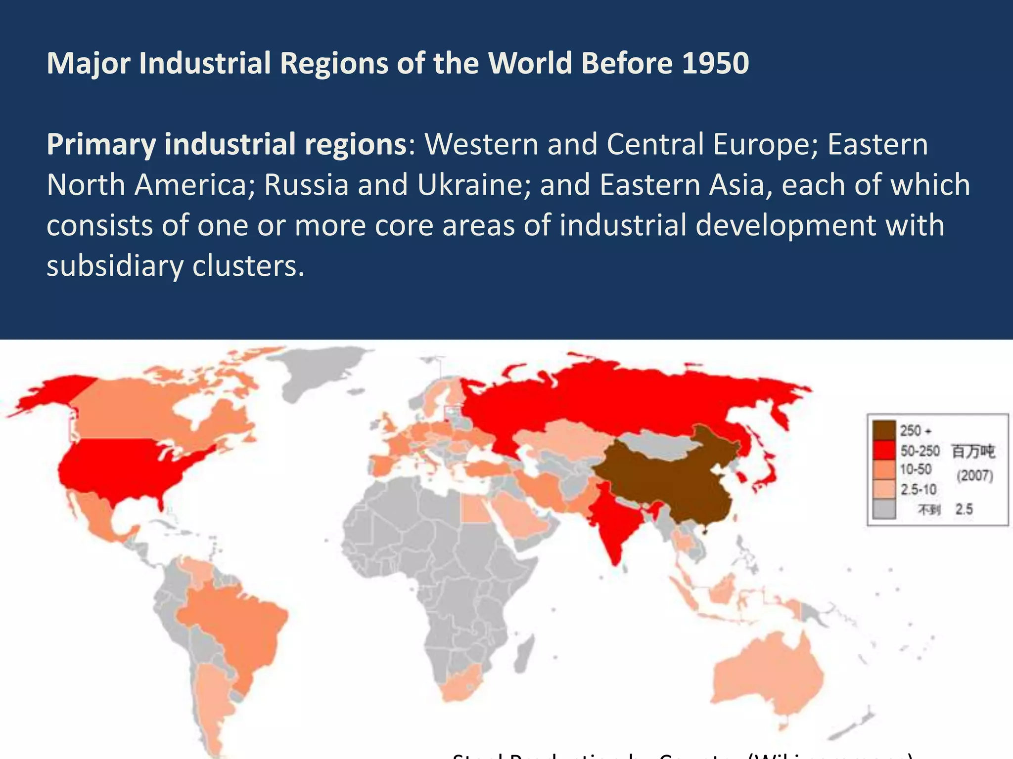 Major Industrial Regions of the World Before 1950
Primary industrial regions: Western and Central Europe; Eastern
North America; Russia and Ukraine; and Eastern Asia, each of which
consists of one or more core areas of industrial development with
subsidiary clusters.
 