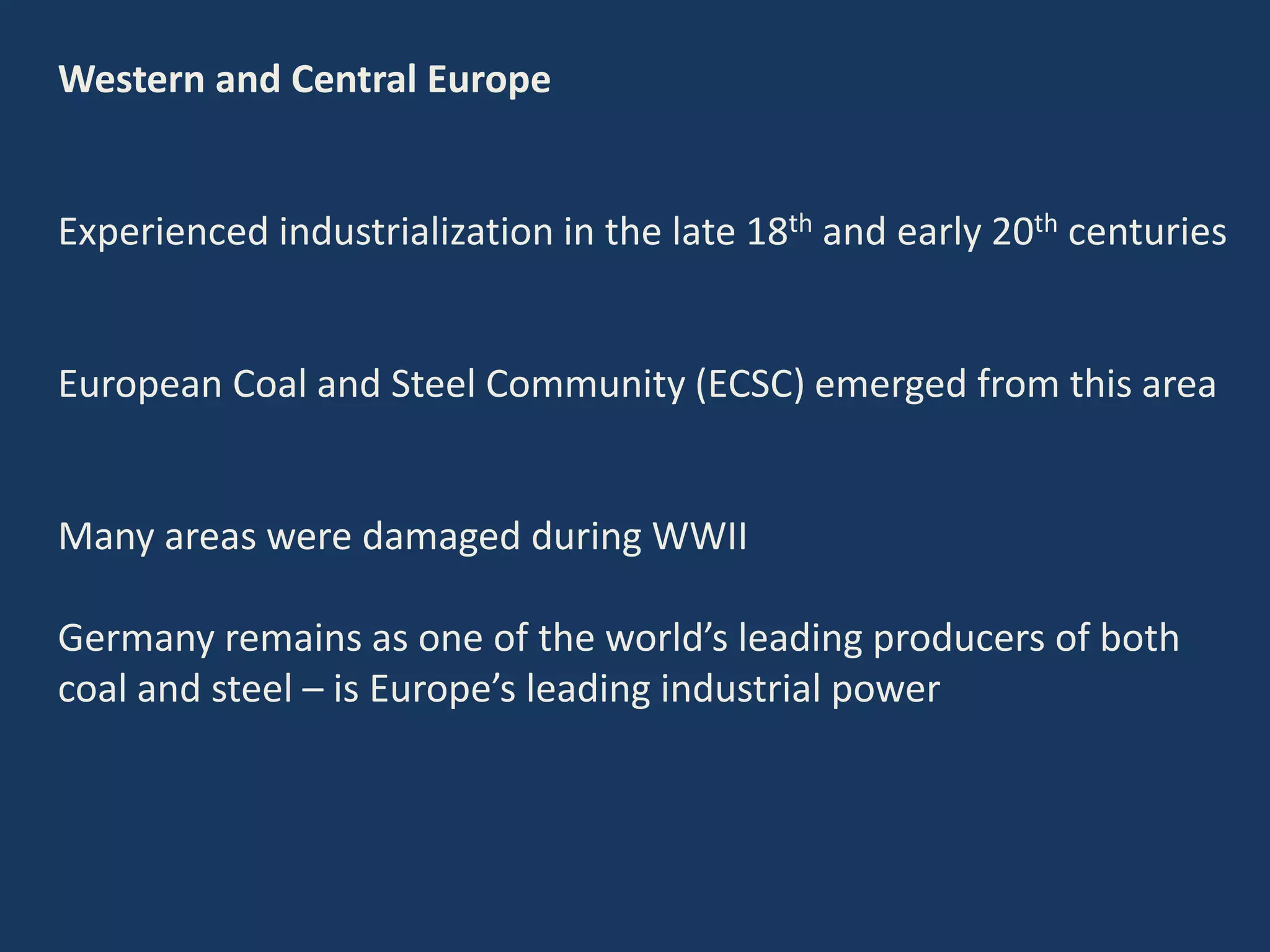 Western and Central Europe
Experienced industrialization in the late 18th and early 20th centuries
European Coal and Steel Community (ECSC) emerged from this area
Many areas were damaged during WWII
Germany remains as one of the world’s leading producers of both
coal and steel – is Europe’s leading industrial power
 