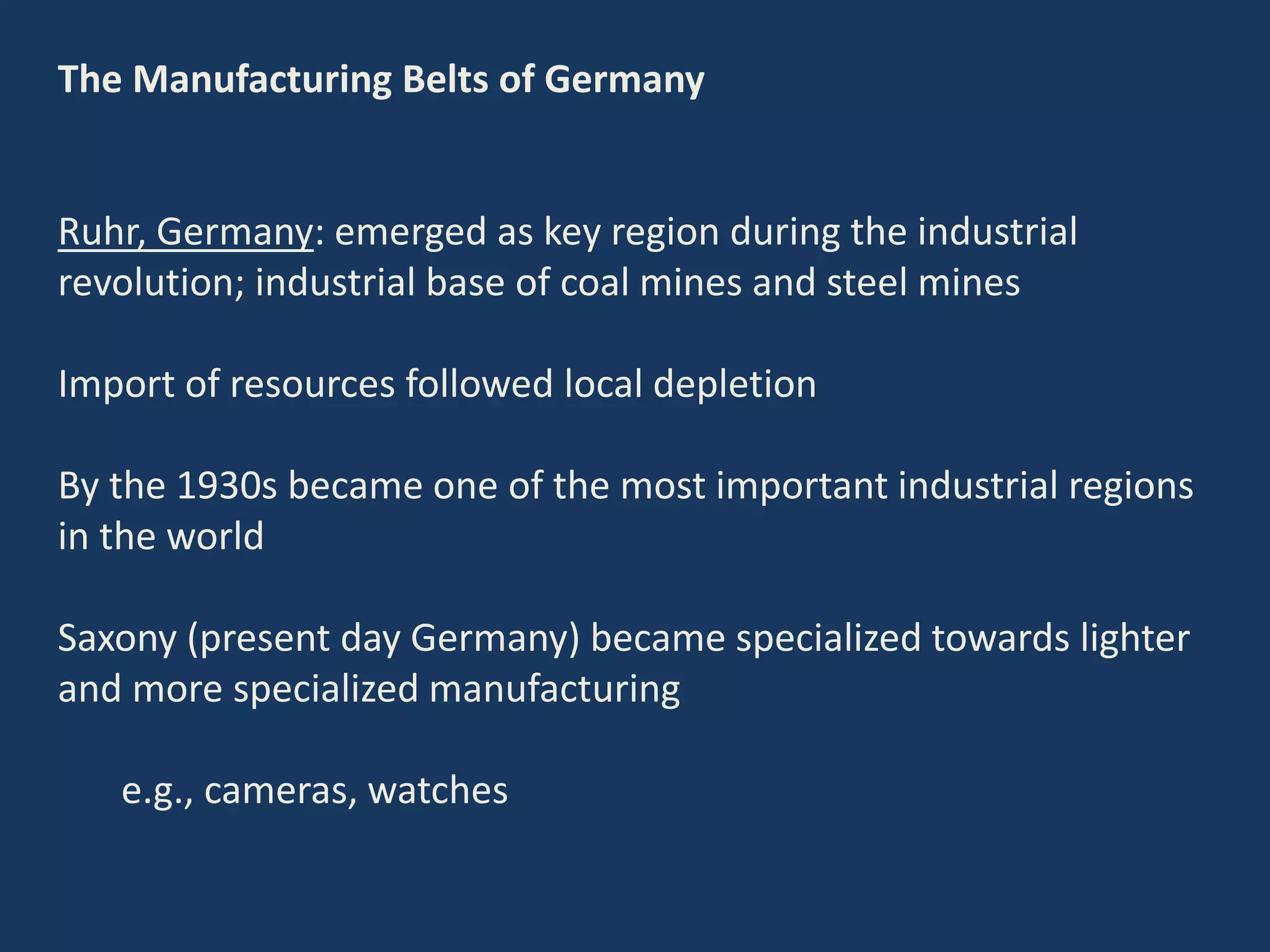 The Manufacturing Belts of Germany
Ruhr, Germany: emerged as key region during the industrial
revolution; industrial base of coal mines and steel mines
Import of resources followed local depletion
By the 1930s became one of the most important industrial regions
in the world
Saxony (present day Germany) became specialized towards lighter
and more specialized manufacturing
e.g., cameras, watches
 