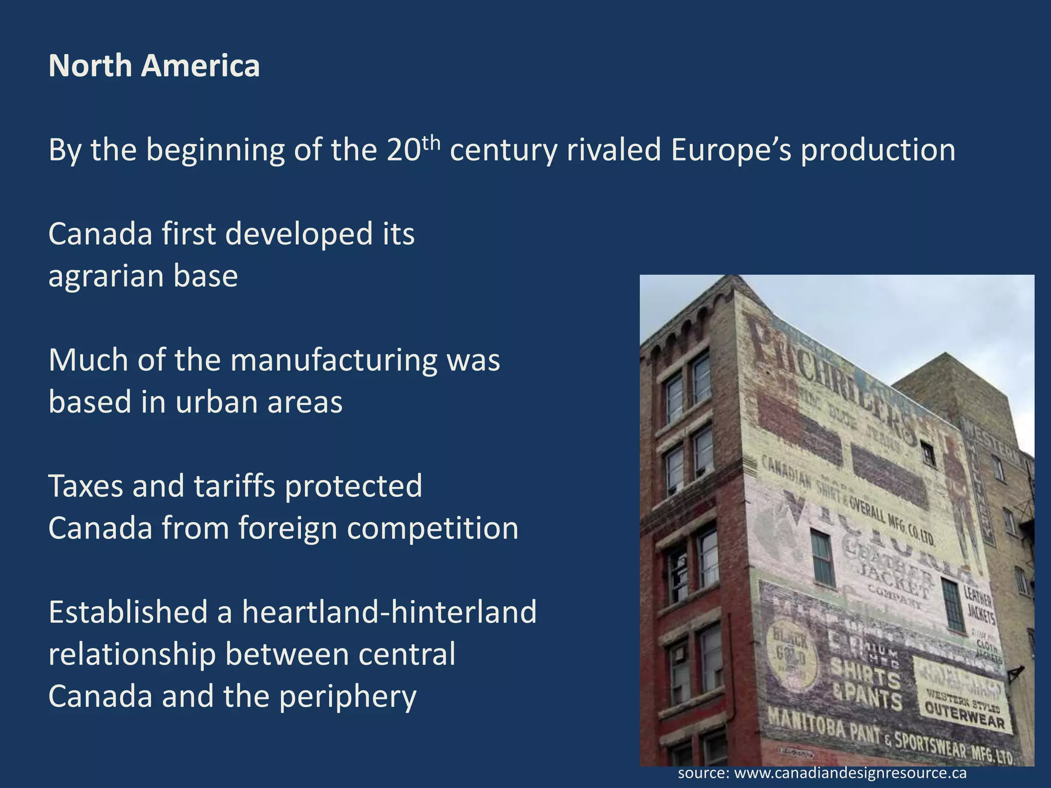 North America
By the beginning of the 20th century rivaled Europe’s production
Canada first developed its
agrarian base
Much of the manufacturing was
based in urban areas
Taxes and tariffs protected
Canada from foreign competition
Established a heartland-hinterland
relationship between central
Canada and the periphery
source: www.canadiandesignresource.ca
 