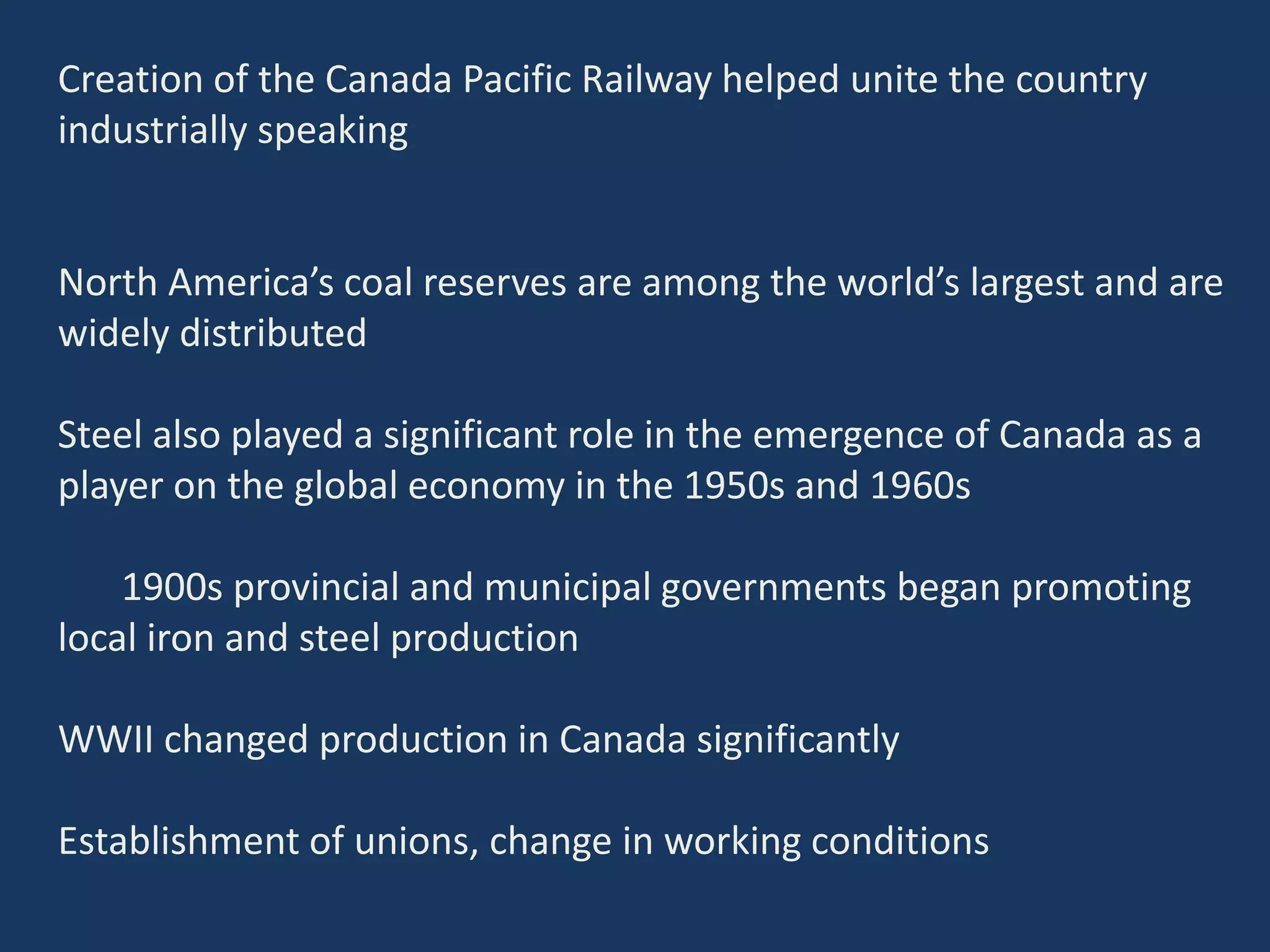 Creation of the Canada Pacific Railway helped unite the country
industrially speaking
North America’s coal reserves are among the world’s largest and are
widely distributed
Steel also played a significant role in the emergence of Canada as a
player on the global economy in the 1950s and 1960s
1900s provincial and municipal governments began promoting
local iron and steel production
WWII changed production in Canada significantly
Establishment of unions, change in working conditions
 