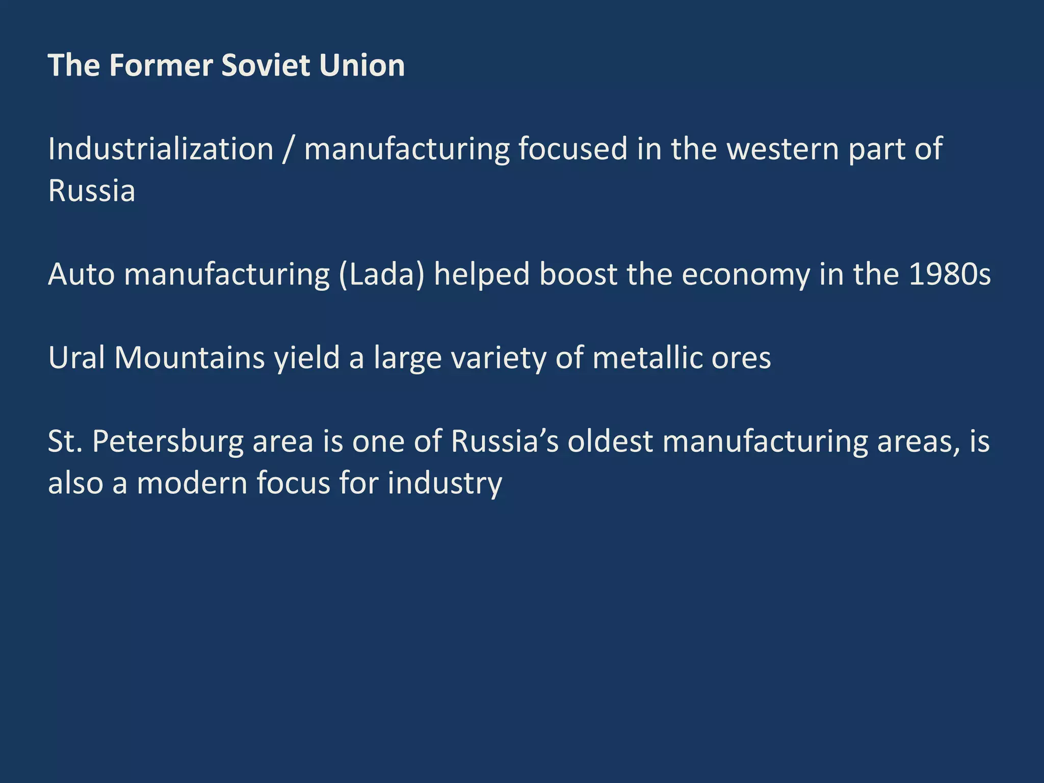 The Former Soviet Union
Industrialization / manufacturing focused in the western part of
Russia
Auto manufacturing (Lada) helped boost the economy in the 1980s
Ural Mountains yield a large variety of metallic ores
St. Petersburg area is one of Russia’s oldest manufacturing areas, is
also a modern focus for industry
 