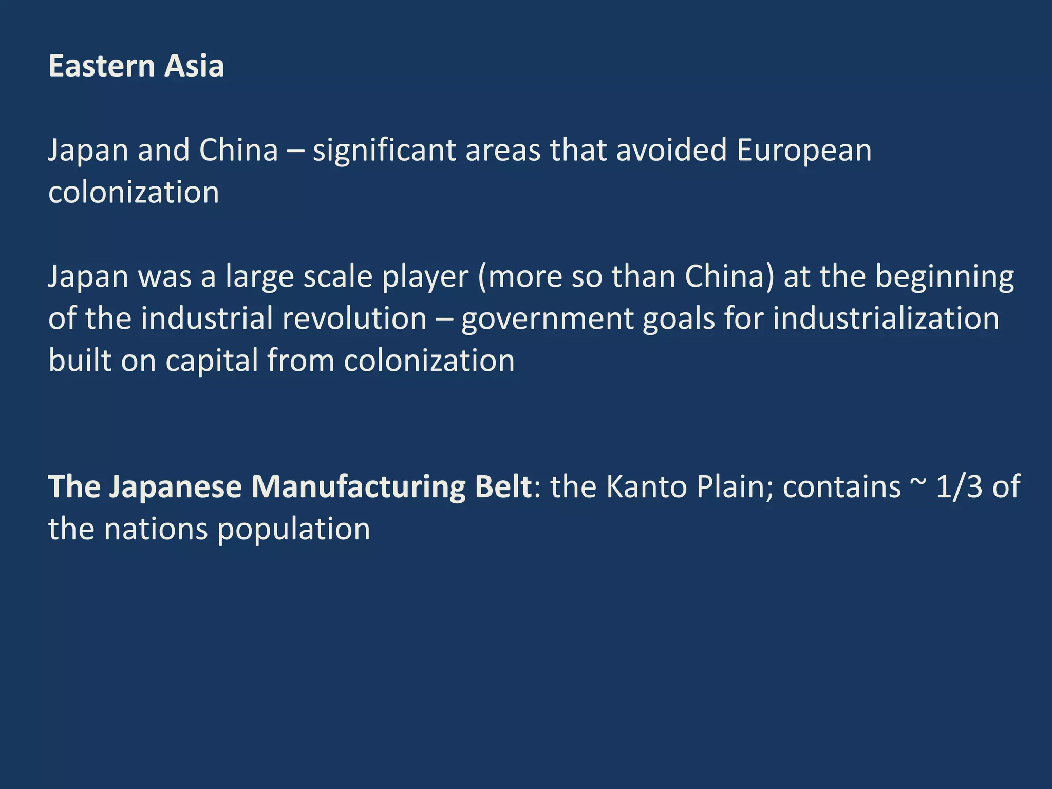 Eastern Asia
Japan and China – significant areas that avoided European
colonization
Japan was a large scale player (more so than China) at the beginning
of the industrial revolution – government goals for industrialization
built on capital from colonization
The Japanese Manufacturing Belt: the Kanto Plain; contains ~ 1/3 of
the nations population
 