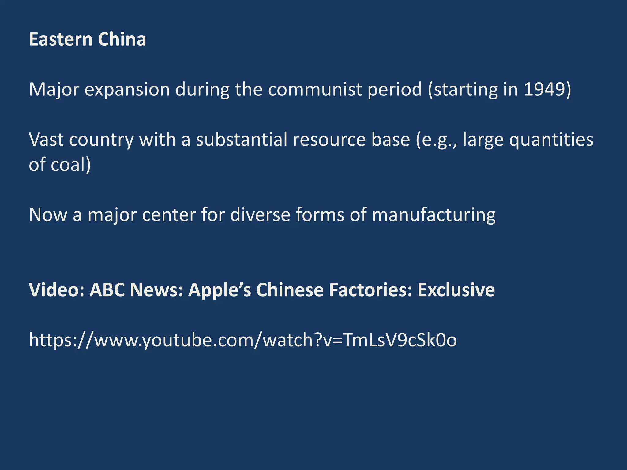 Eastern China
Major expansion during the communist period (starting in 1949)
Vast country with a substantial resource base (e.g., large quantities
of coal)
Now a major center for diverse forms of manufacturing
Video: ABC News: Apple’s Chinese Factories: Exclusive
https://www.youtube.com/watch?v=TmLsV9cSk0o
 