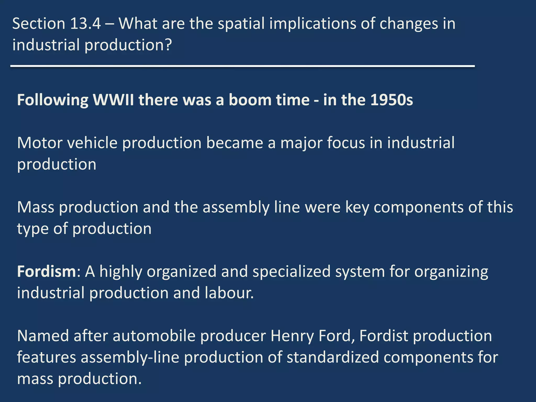 Section 13.4 – What are the spatial implications of changes in
industrial production?
Following WWII there was a boom time - in the 1950s
Motor vehicle production became a major focus in industrial
production
Mass production and the assembly line were key components of this
type of production
Fordism: A highly organized and specialized system for organizing
industrial production and labour.
Named after automobile producer Henry Ford, Fordist production
features assembly-line production of standardized components for
mass production.
 