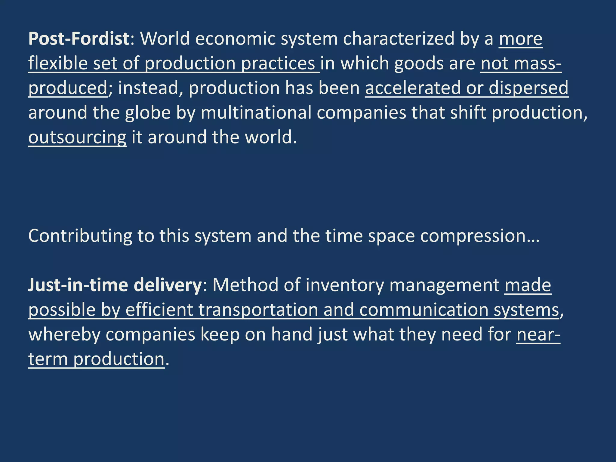 Post-Fordist: World economic system characterized by a more
flexible set of production practices in which goods are not mass-
produced; instead, production has been accelerated or dispersed
around the globe by multinational companies that shift production,
outsourcing it around the world.
Contributing to this system and the time space compression…
Just-in-time delivery: Method of inventory management made
possible by efficient transportation and communication systems,
whereby companies keep on hand just what they need for near-
term production.
 