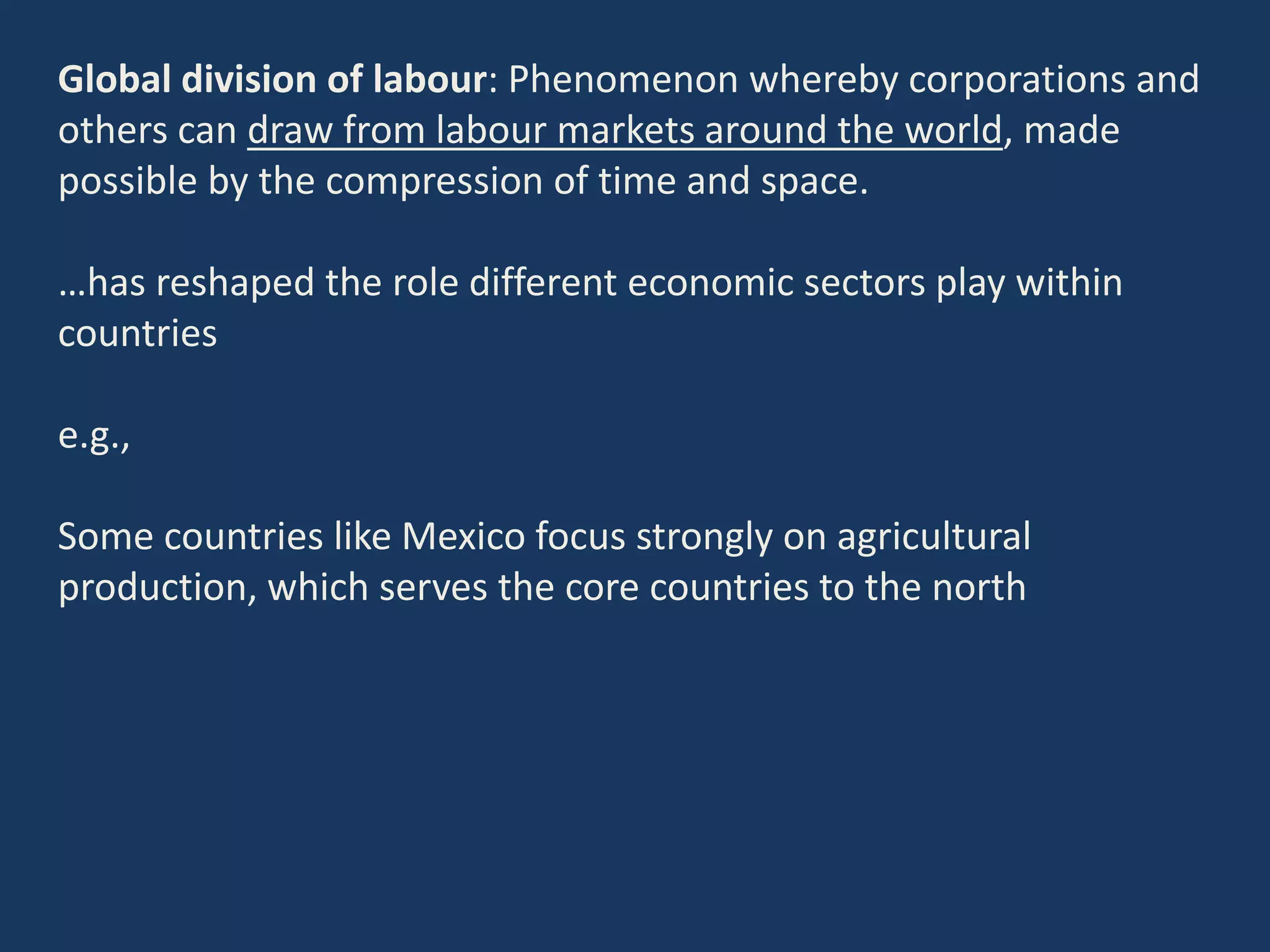 Global division of labour: Phenomenon whereby corporations and
others can draw from labour markets around the world, made
possible by the compression of time and space.
…has reshaped the role different economic sectors play within
countries
e.g.,
Some countries like Mexico focus strongly on agricultural
production, which serves the core countries to the north
 