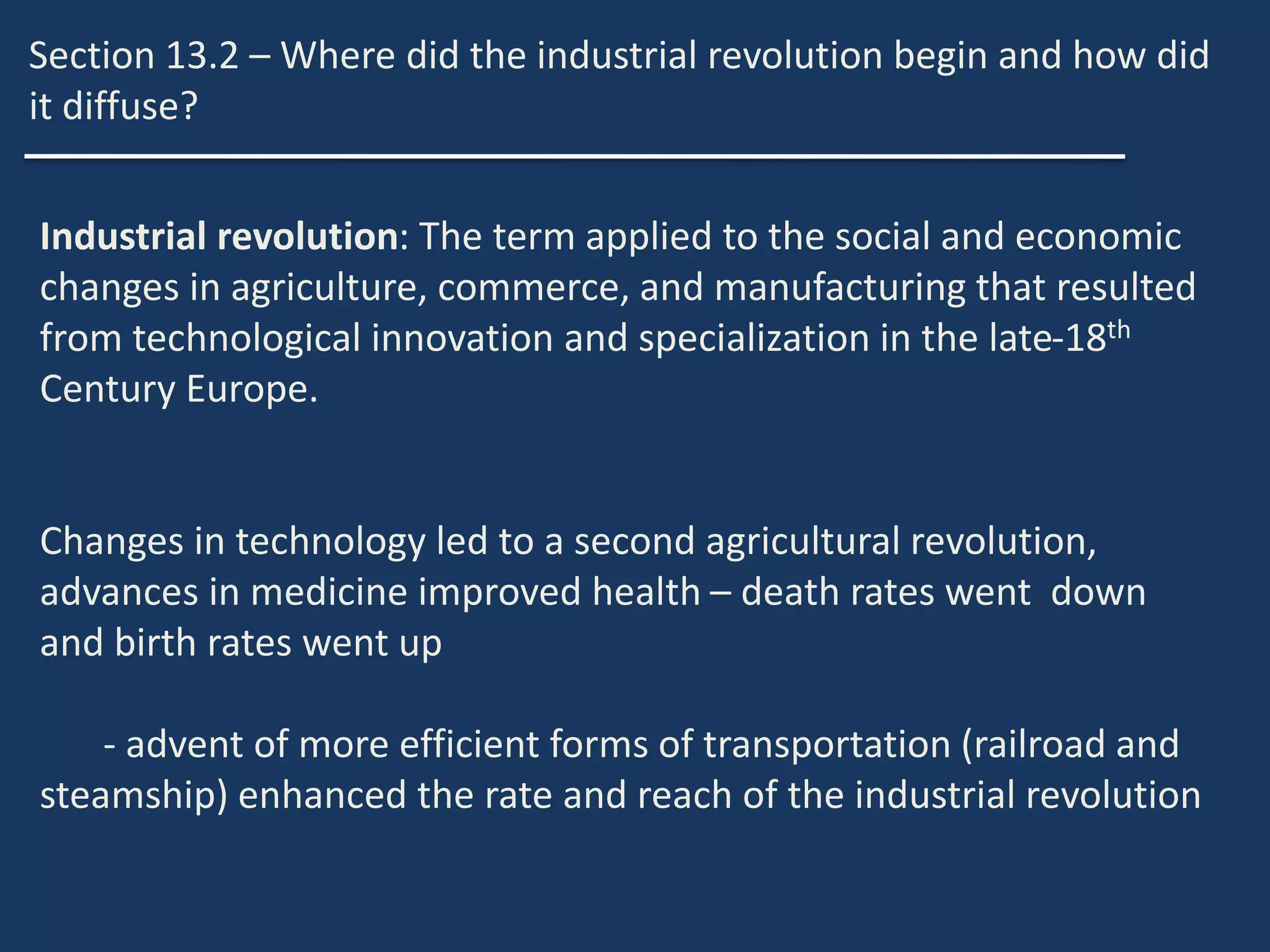 Section 13.2 – Where did the industrial revolution begin and how did
it diffuse?
Industrial revolution: The term applied to the social and economic
changes in agriculture, commerce, and manufacturing that resulted
from technological innovation and specialization in the late-18th
Century Europe.
Changes in technology led to a second agricultural revolution,
advances in medicine improved health – death rates went down
and birth rates went up
- advent of more efficient forms of transportation (railroad and
steamship) enhanced the rate and reach of the industrial revolution
 