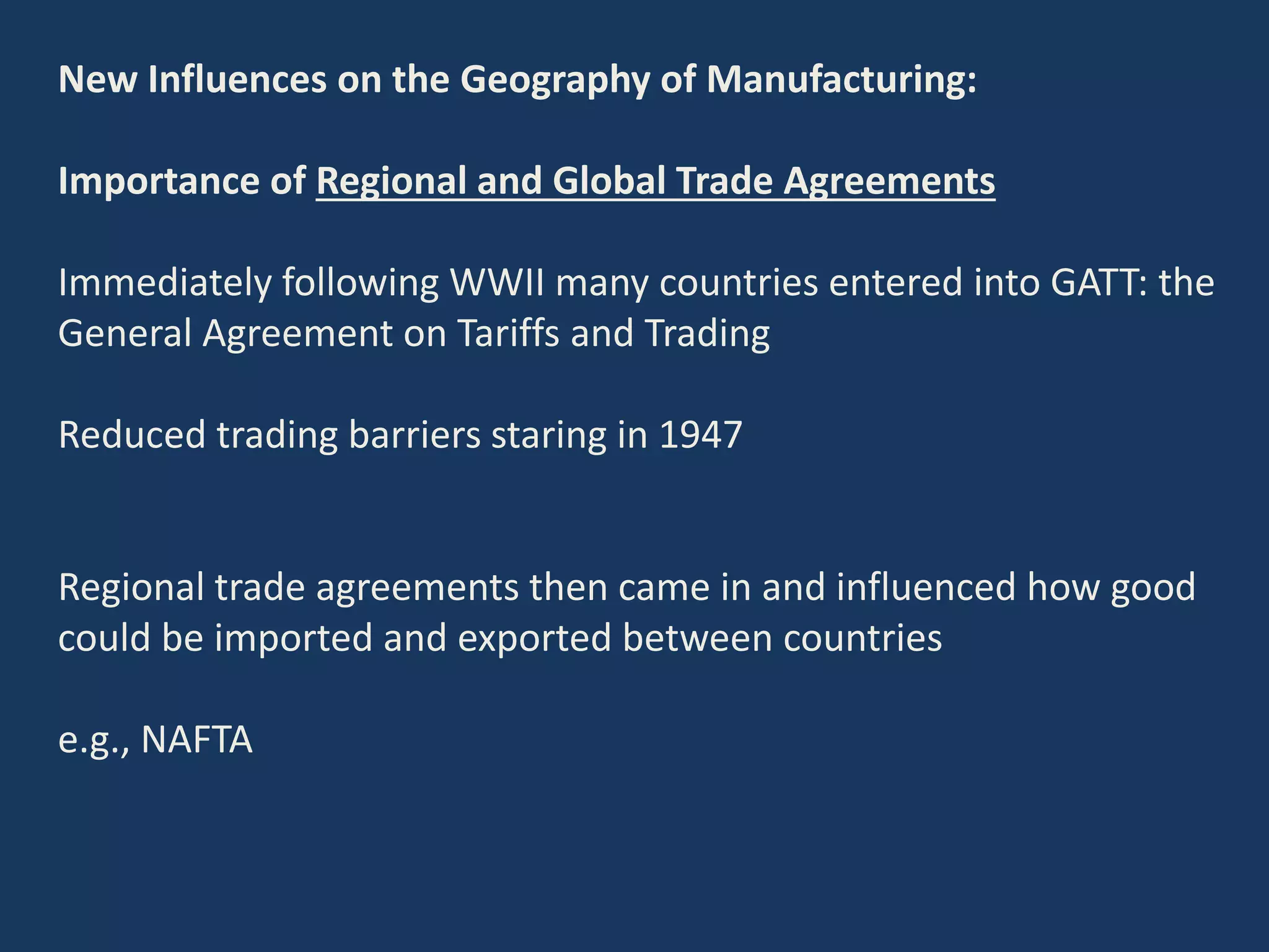New Influences on the Geography of Manufacturing:
Importance of Regional and Global Trade Agreements
Immediately following WWII many countries entered into GATT: the
General Agreement on Tariffs and Trading
Reduced trading barriers staring in 1947
Regional trade agreements then came in and influenced how good
could be imported and exported between countries
e.g., NAFTA
 