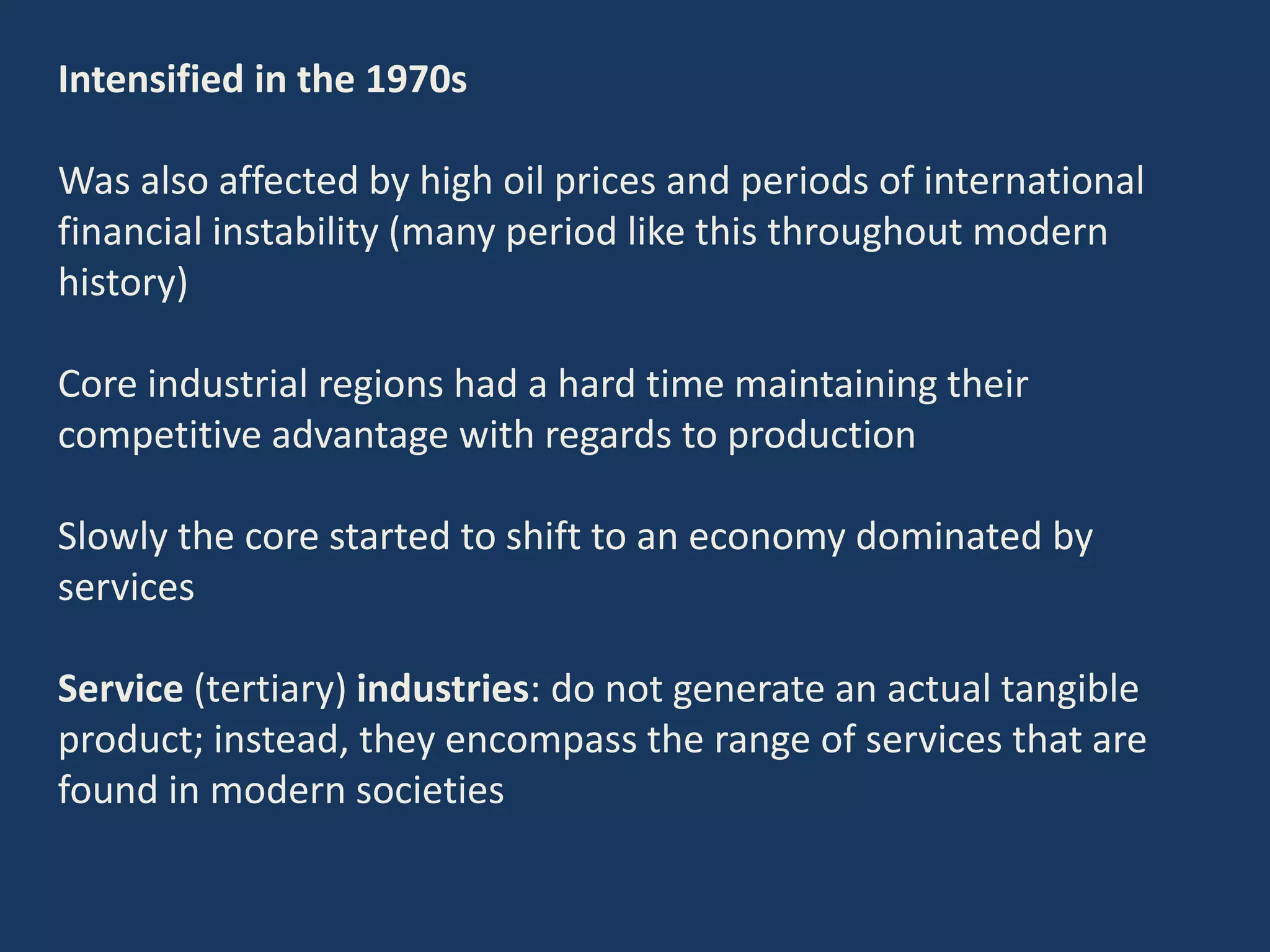 Intensified in the 1970s
Was also affected by high oil prices and periods of international
financial instability (many period like this throughout modern
history)
Core industrial regions had a hard time maintaining their
competitive advantage with regards to production
Slowly the core started to shift to an economy dominated by
services
Service (tertiary) industries: do not generate an actual tangible
product; instead, they encompass the range of services that are
found in modern societies
 