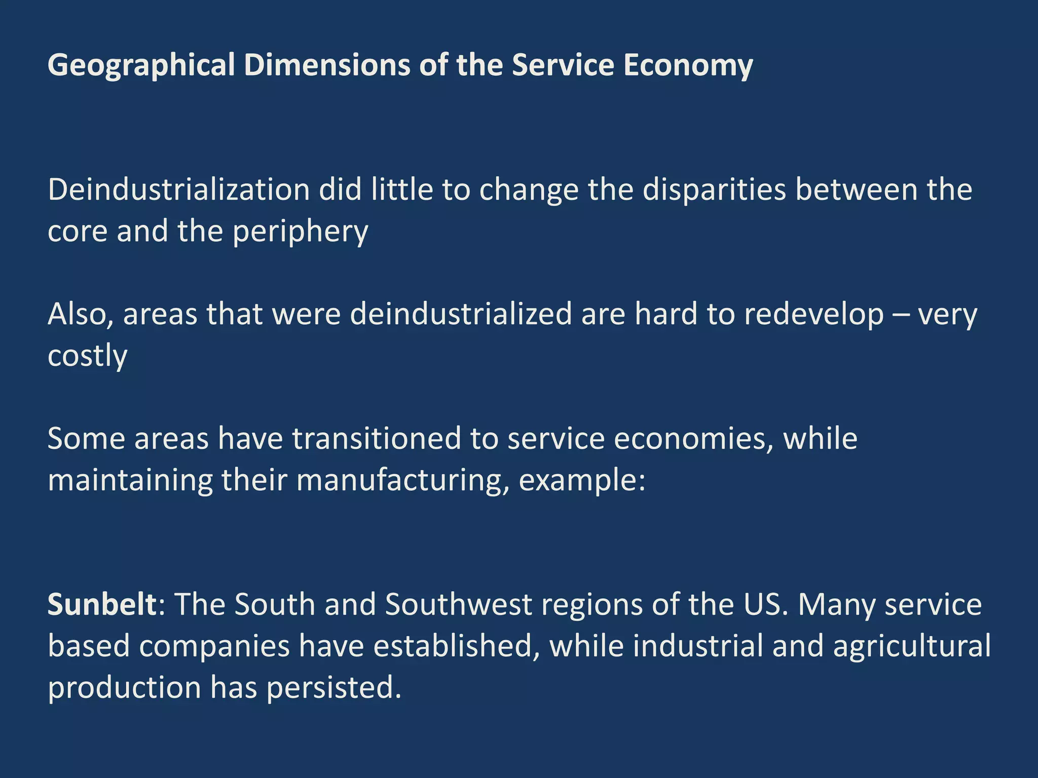 Geographical Dimensions of the Service Economy
Deindustrialization did little to change the disparities between the
core and the periphery
Also, areas that were deindustrialized are hard to redevelop – very
costly
Some areas have transitioned to service economies, while
maintaining their manufacturing, example:
Sunbelt: The South and Southwest regions of the US. Many service
based companies have established, while industrial and agricultural
production has persisted.
 