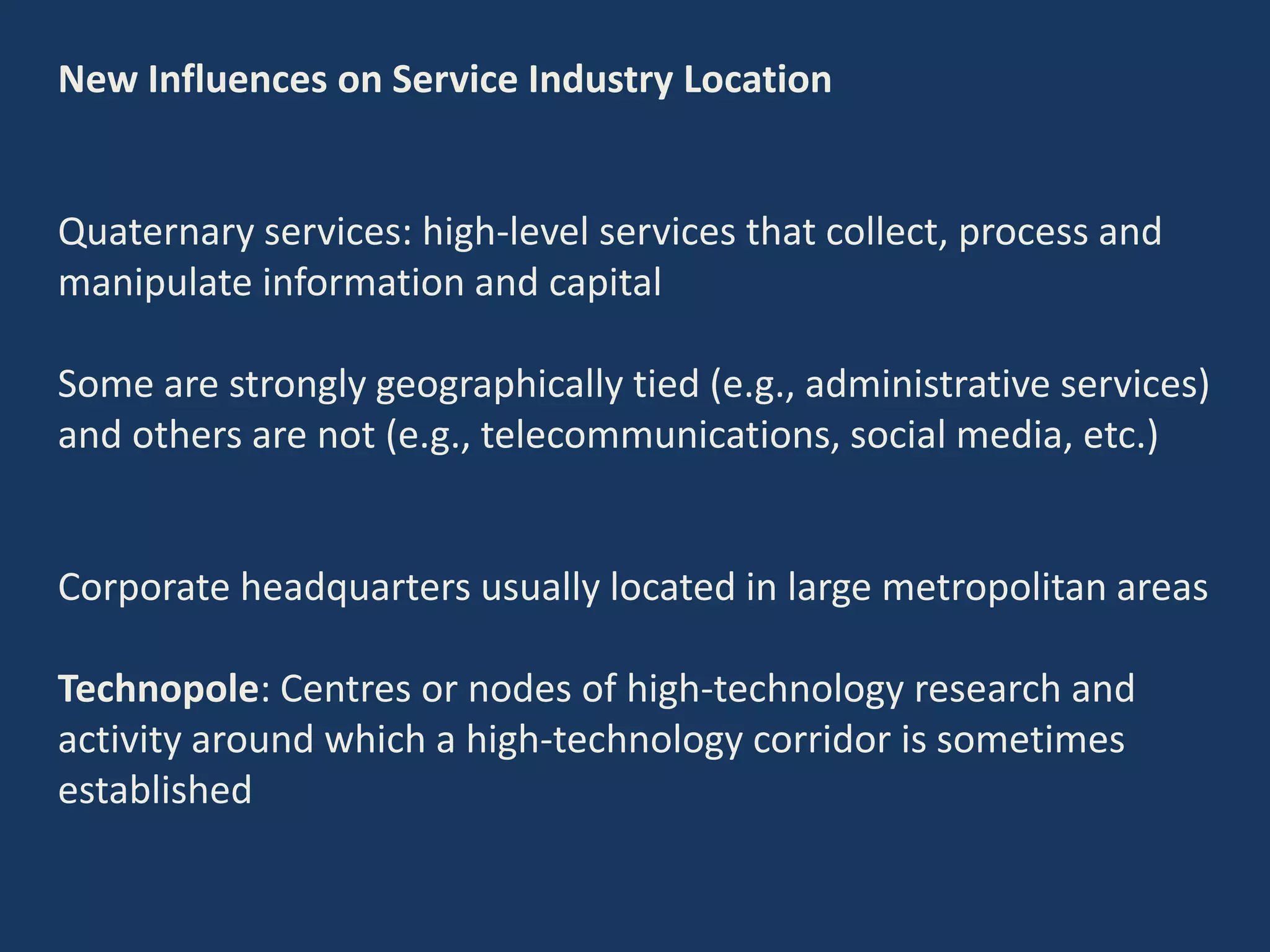 New Influences on Service Industry Location
Quaternary services: high-level services that collect, process and
manipulate information and capital
Some are strongly geographically tied (e.g., administrative services)
and others are not (e.g., telecommunications, social media, etc.)
Corporate headquarters usually located in large metropolitan areas
Technopole: Centres or nodes of high-technology research and
activity around which a high-technology corridor is sometimes
established
 