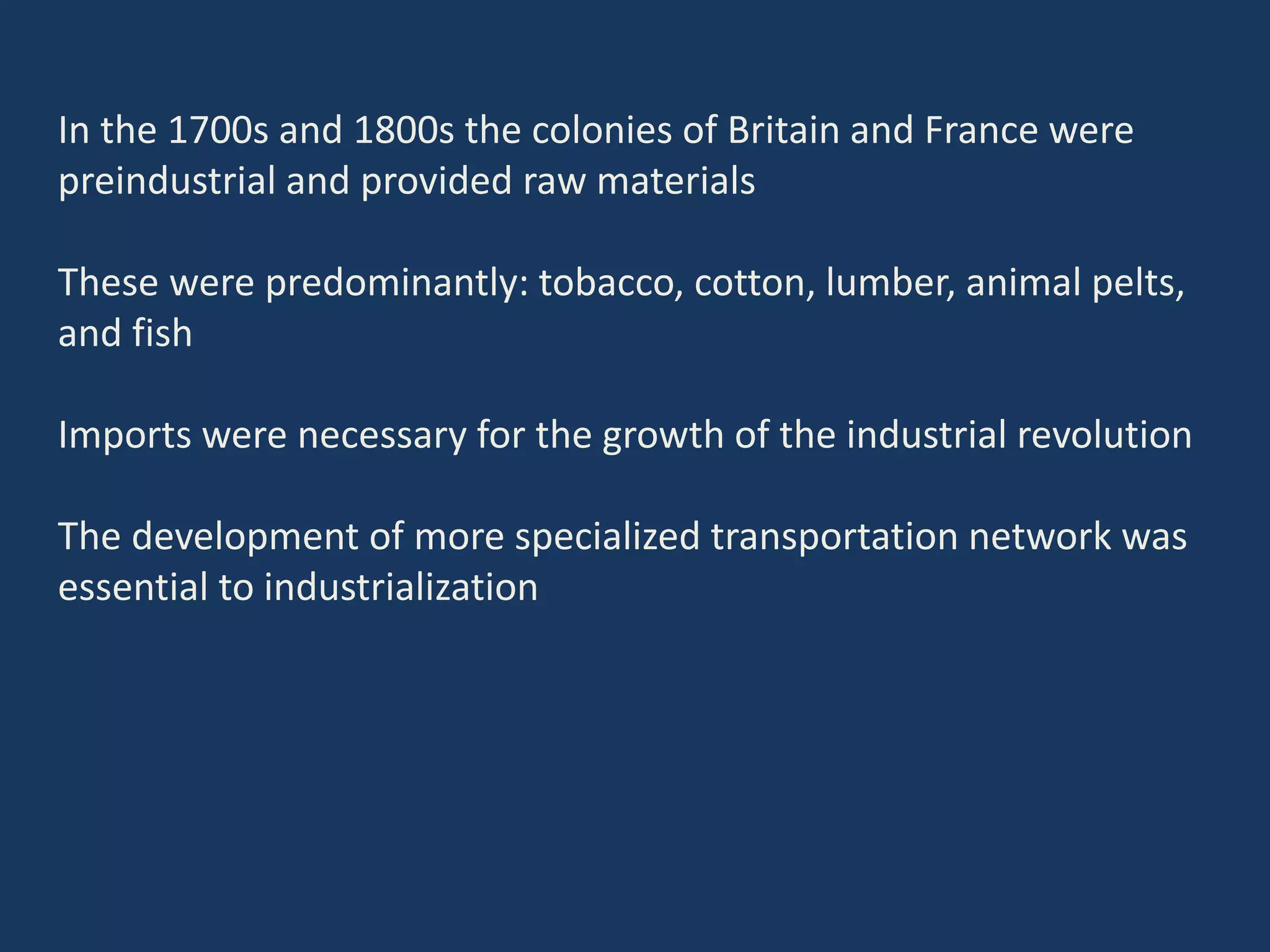 In the 1700s and 1800s the colonies of Britain and France were
preindustrial and provided raw materials
These were predominantly: tobacco, cotton, lumber, animal pelts,
and fish
Imports were necessary for the growth of the industrial revolution
The development of more specialized transportation network was
essential to industrialization
 