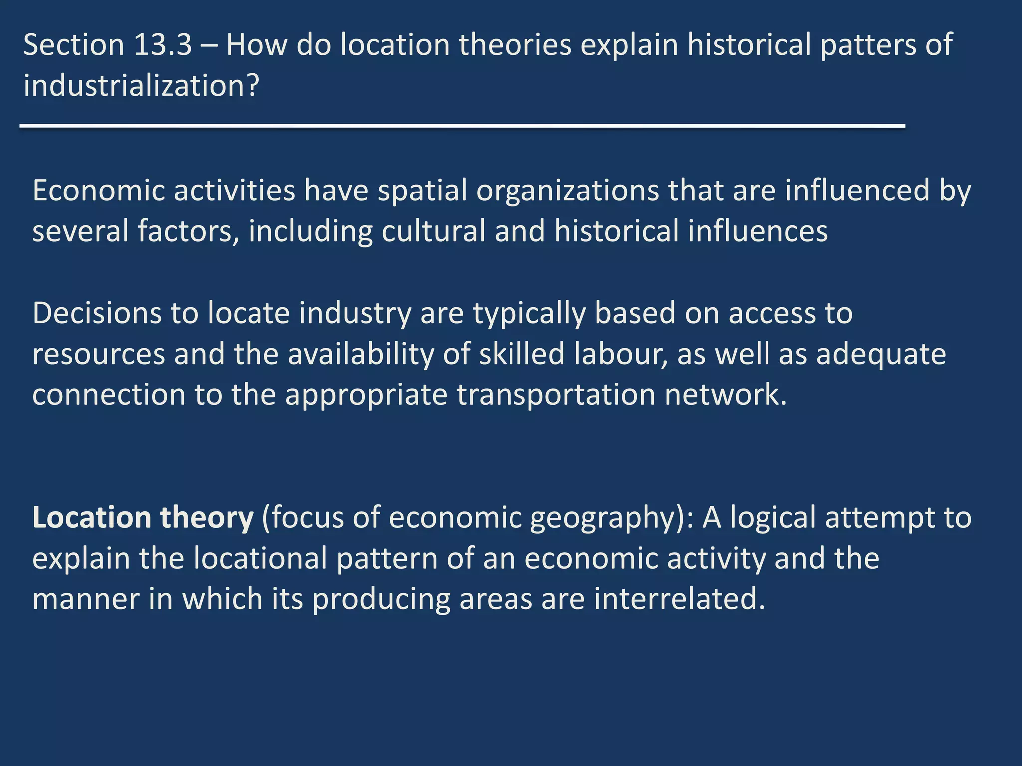 Section 13.3 – How do location theories explain historical patters of
industrialization?
Economic activities have spatial organizations that are influenced by
several factors, including cultural and historical influences
Decisions to locate industry are typically based on access to
resources and the availability of skilled labour, as well as adequate
connection to the appropriate transportation network.
Location theory (focus of economic geography): A logical attempt to
explain the locational pattern of an economic activity and the
manner in which its producing areas are interrelated.
 