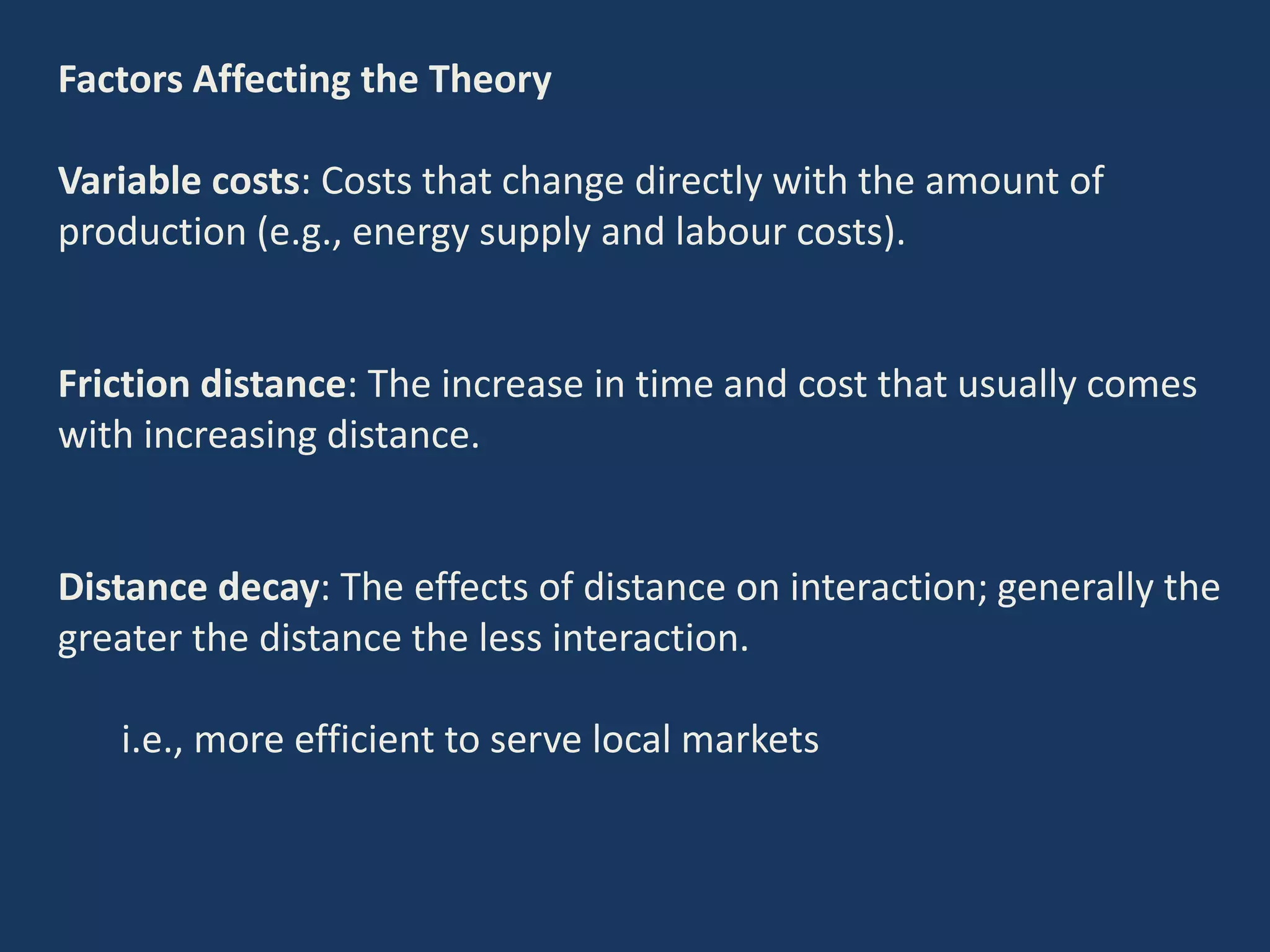 Factors Affecting the Theory
Variable costs: Costs that change directly with the amount of
production (e.g., energy supply and labour costs).
Friction distance: The increase in time and cost that usually comes
with increasing distance.
Distance decay: The effects of distance on interaction; generally the
greater the distance the less interaction.
i.e., more efficient to serve local markets
 