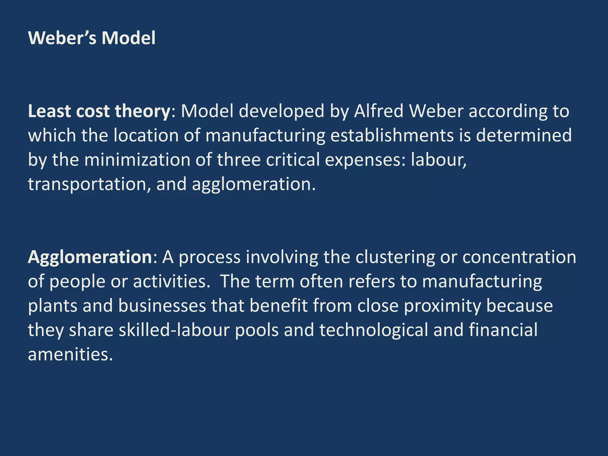 Weber’s Model
Least cost theory: Model developed by Alfred Weber according to
which the location of manufacturing establishments is determined
by the minimization of three critical expenses: labour,
transportation, and agglomeration.
Agglomeration: A process involving the clustering or concentration
of people or activities. The term often refers to manufacturing
plants and businesses that benefit from close proximity because
they share skilled-labour pools and technological and financial
amenities.
 