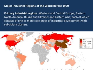 Major Industrial Regions of the World Before 1950
Primary industrial regions: Western and Central Europe; Eastern
North America; Russia and Ukraine; and Eastern Asia, each of which
consists of one or more core areas of industrial development with
subsidiary clusters.
 