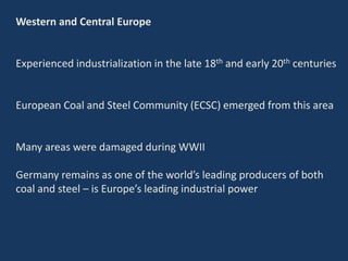 Western and Central Europe
Experienced industrialization in the late 18th and early 20th centuries
European Coal and Steel Community (ECSC) emerged from this area
Many areas were damaged during WWII
Germany remains as one of the world’s leading producers of both
coal and steel – is Europe’s leading industrial power
 