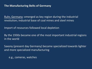 The Manufacturing Belts of Germany
Ruhr, Germany: emerged as key region during the industrial
revolution; industrial base of coal mines and steel mines
Import of resources followed local depletion
By the 1930s became one of the most important industrial regions
in the world
Saxony (present day Germany) became specialized towards lighter
and more specialized manufacturing
e.g., cameras, watches
 