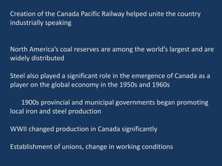 Creation of the Canada Pacific Railway helped unite the country
industrially speaking
North America’s coal reserves are among the world’s largest and are
widely distributed
Steel also played a significant role in the emergence of Canada as a
player on the global economy in the 1950s and 1960s
1900s provincial and municipal governments began promoting
local iron and steel production
WWII changed production in Canada significantly
Establishment of unions, change in working conditions
 