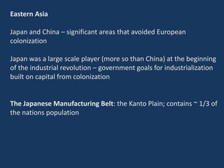Eastern Asia
Japan and China – significant areas that avoided European
colonization
Japan was a large scale player (more so than China) at the beginning
of the industrial revolution – government goals for industrialization
built on capital from colonization
The Japanese Manufacturing Belt: the Kanto Plain; contains ~ 1/3 of
the nations population
 