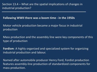 Section 13.4 – What are the spatial implications of changes in
industrial production?
Following WWII there was a boom time - in the 1950s
Motor vehicle production became a major focus in industrial
production
Mass production and the assembly line were key components of this
type of production
Fordism: A highly organized and specialized system for organizing
industrial production and labour.
Named after automobile producer Henry Ford, Fordist production
features assembly-line production of standardized components for
mass production.
 