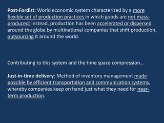Post-Fordist: World economic system characterized by a more
flexible set of production practices in which goods are not mass-
produced; instead, production has been accelerated or dispersed
around the globe by multinational companies that shift production,
outsourcing it around the world.
Contributing to this system and the time space compression…
Just-in-time delivery: Method of inventory management made
possible by efficient transportation and communication systems,
whereby companies keep on hand just what they need for near-
term production.
 