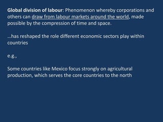 Global division of labour: Phenomenon whereby corporations and
others can draw from labour markets around the world, made
possible by the compression of time and space.
…has reshaped the role different economic sectors play within
countries
e.g.,
Some countries like Mexico focus strongly on agricultural
production, which serves the core countries to the north
 