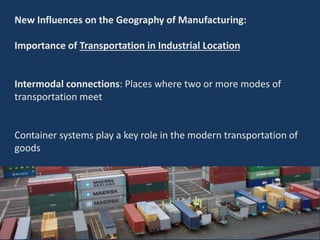 New Influences on the Geography of Manufacturing:
Importance of Transportation in Industrial Location
Intermodal connections: Places where two or more modes of
transportation meet
Container systems play a key role in the modern transportation of
goods
 