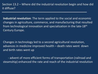 Section 13.2 – Where did the industrial revolution begin and how did
it diffuse?
Industrial revolution: The term applied to the social and economic
changes in agriculture, commerce, and manufacturing that resulted
from technological innovation and specialization in the late-18th
Century Europe.
Changes in technology led to a second agricultural revolution,
advances in medicine improved health – death rates went down
and birth rates went up
- advent of more efficient forms of transportation (railroad and
steamship) enhanced the rate and reach of the industrial revolution
 