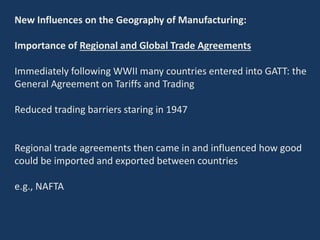 New Influences on the Geography of Manufacturing:
Importance of Regional and Global Trade Agreements
Immediately following WWII many countries entered into GATT: the
General Agreement on Tariffs and Trading
Reduced trading barriers staring in 1947
Regional trade agreements then came in and influenced how good
could be imported and exported between countries
e.g., NAFTA
 