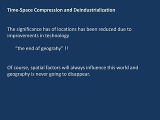 Time-Space Compression and Deindustrialization
The significance has of locations has been reduced due to
improvements in technology
“the end of geograhy” !!
Of course, spatial factors will always influence this world and
geography is never going to disappear.
 