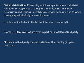 Deindustrialization: Process by which companies move industrial
jobs to other regions with cheaper labour, leaving the newly
deindustrialized regions to switch to a service economy and to work
through a period of high unemployment.
(Likely a major factor in the birth of the share economy!)
Process, Outsource: To turn over in part or in total to a third party
Offshore: a third party located outside of the country ( implies
overseas)
 