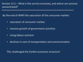 Section 13.5 – What is the service economy, and where are services
concentrated?
By the end of WWII the saturation of the consumer market:
• saturation of consumer markes
• massive growth of government activities
• rising labour activism
• declines in cost of transportation and communication
This challenged the Fordist economic structure!
 