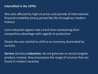 Intensified in the 1970s
Was also affected by high oil prices and periods of international
financial instability (many period like this throughout modern
history)
Core industrial regions had a hard time maintaining their
competitive advantage with regards to production
Slowly the core started to shift to an economy dominated by
services
Service (tertiary) industries: do not generate an actual tangible
product; instead, they encompass the range of services that are
found in modern societies
 