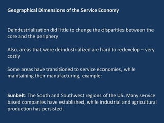 Geographical Dimensions of the Service Economy
Deindustrialization did little to change the disparities between the
core and the periphery
Also, areas that were deindustrialized are hard to redevelop – very
costly
Some areas have transitioned to service economies, while
maintaining their manufacturing, example:
Sunbelt: The South and Southwest regions of the US. Many service
based companies have established, while industrial and agricultural
production has persisted.
 