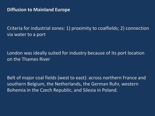 Diffusion to Mainland Europe
Criteria for industrial zones: 1) proximity to coalfields; 2) connection
via water to a port
London was ideally suited for industry because of its port location
on the Thames River
Belt of major coal fields (west to east): across northern France and
southern Belgium, the Netherlands, the German Ruhr, western
Bohemia in the Czech Republic, and Silesia in Poland.
 