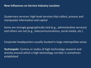 New Influences on Service Industry Location
Quaternary services: high-level services that collect, process and
manipulate information and capital
Some are strongly geographically tied (e.g., administrative services)
and others are not (e.g., telecommunications, social media, etc.)
Corporate headquarters usually located in large metropolitan areas
Technopole: Centres or nodes of high-technology research and
activity around which a high-technology corridor is sometimes
established
 