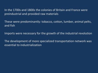 In the 1700s and 1800s the colonies of Britain and France were
preindustrial and provided raw materials
These were predominantly: tobacco, cotton, lumber, animal pelts,
and fish
Imports were necessary for the growth of the industrial revolution
The development of more specialized transportation network was
essential to industrialization
 