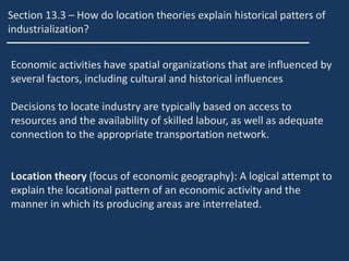 Section 13.3 – How do location theories explain historical patters of
industrialization?
Economic activities have spatial organizations that are influenced by
several factors, including cultural and historical influences
Decisions to locate industry are typically based on access to
resources and the availability of skilled labour, as well as adequate
connection to the appropriate transportation network.
Location theory (focus of economic geography): A logical attempt to
explain the locational pattern of an economic activity and the
manner in which its producing areas are interrelated.
 